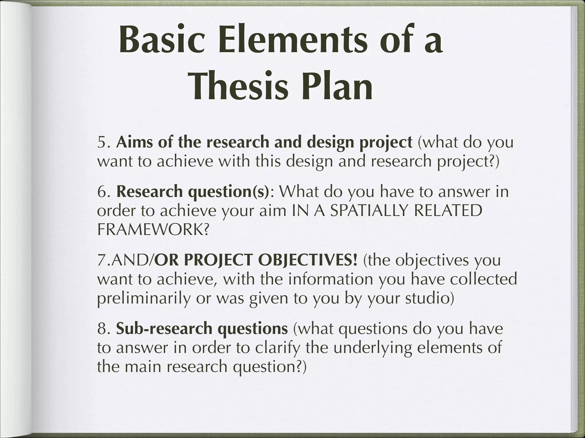 Basic Elements of a
Thesis Plan
5. Aims of the research and design project (what do you
want to achieve with this design and research project?)
6. Research question(s): What do you have to answer in
order to achieve your aim IN A SPATIALLY RELATED
FRAMEWORK?
7.AND/OR PROJECT OBJECTIVES! (the objectives you
want to achieve, with the information you have collected
preliminarily or was given to you by your studio)
8. Sub-research questions (what questions do you have
to answer in order to clarify the underlying elements of
the main research question?)

 