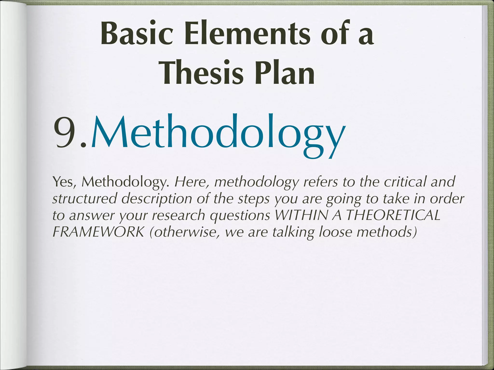 Basic Elements of a
Thesis Plan

9.Methodology
Yes, Methodology. Here, methodology refers to the critical and
structured description of the steps you are going to take in order
to answer your research questions WITHIN A THEORETICAL
FRAMEWORK (otherwise, we are talking loose methods)

 