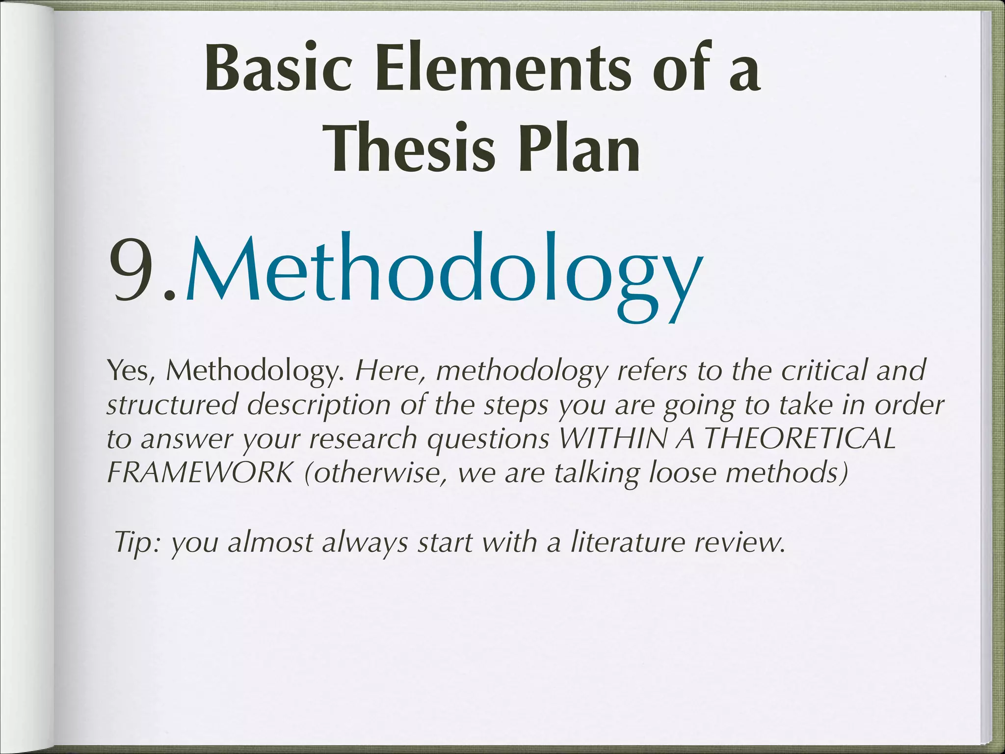 Basic Elements of a
Thesis Plan

9.Methodology
Yes, Methodology. Here, methodology refers to the critical and
structured description of the steps you are going to take in order
to answer your research questions WITHIN A THEORETICAL
FRAMEWORK (otherwise, we are talking loose methods)
Tip: you almost always start with a literature review.

 