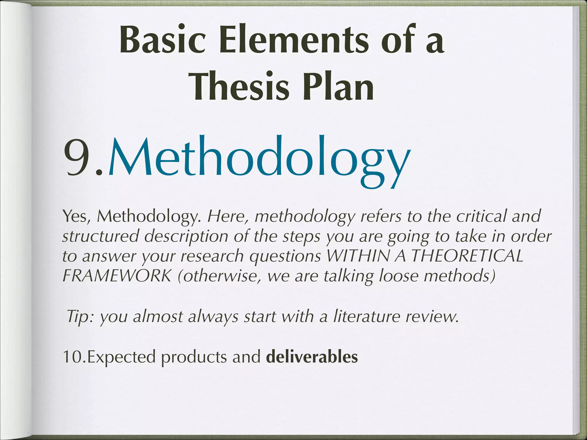 Basic Elements of a
Thesis Plan

9.Methodology
Yes, Methodology. Here, methodology refers to the critical and
structured description of the steps you are going to take in order
to answer your research questions WITHIN A THEORETICAL
FRAMEWORK (otherwise, we are talking loose methods)
Tip: you almost always start with a literature review.
10.Expected products and deliverables

 