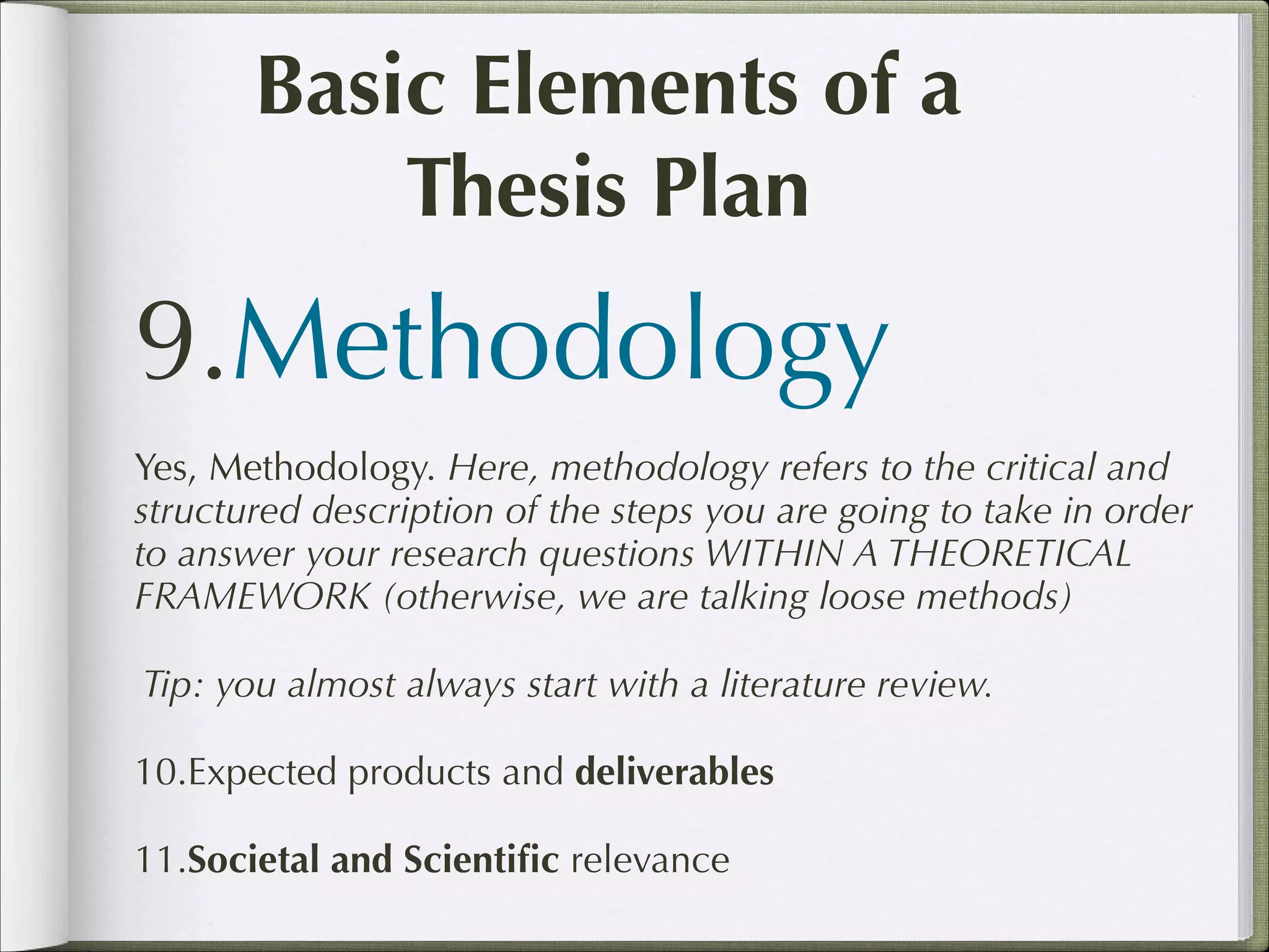 Basic Elements of a
Thesis Plan

9.Methodology
Yes, Methodology. Here, methodology refers to the critical and
structured description of the steps you are going to take in order
to answer your research questions WITHIN A THEORETICAL
FRAMEWORK (otherwise, we are talking loose methods)
Tip: you almost always start with a literature review.
10.Expected products and deliverables
11.Societal and Scientiﬁc relevance

 