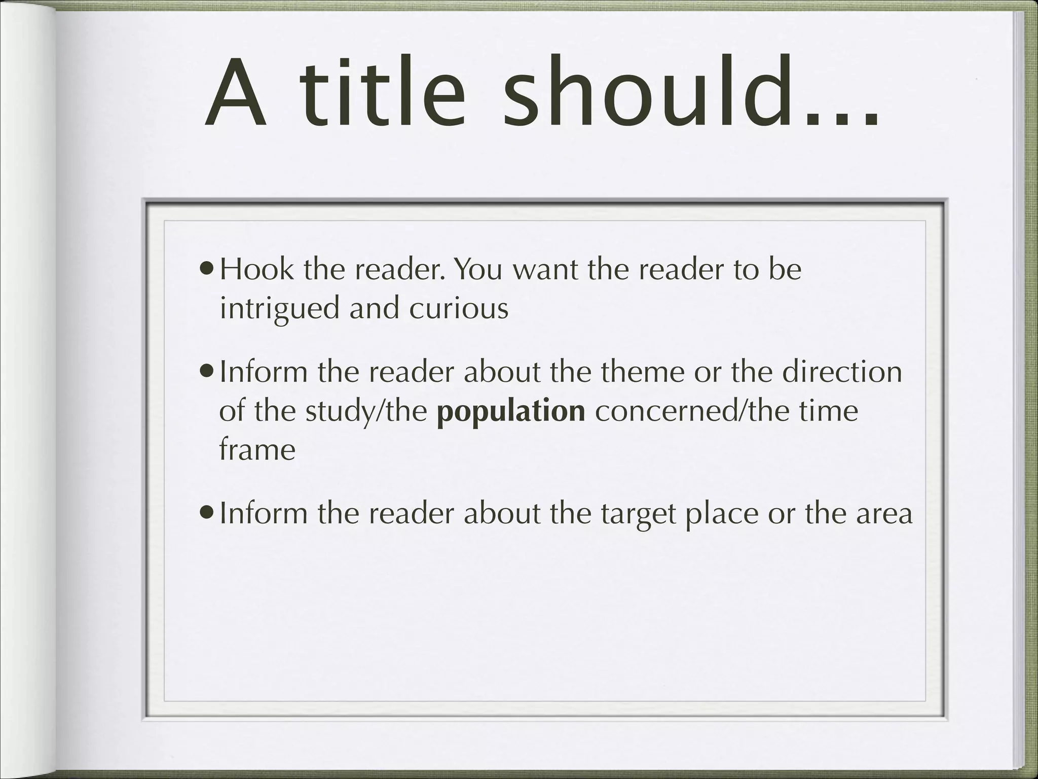 A title should...
•Hook the reader. You want the reader to be
intrigued and curious

•Inform the reader about the theme or the direction
of the study/the population concerned/the time
frame

•Inform the reader about the target place or the area

 
