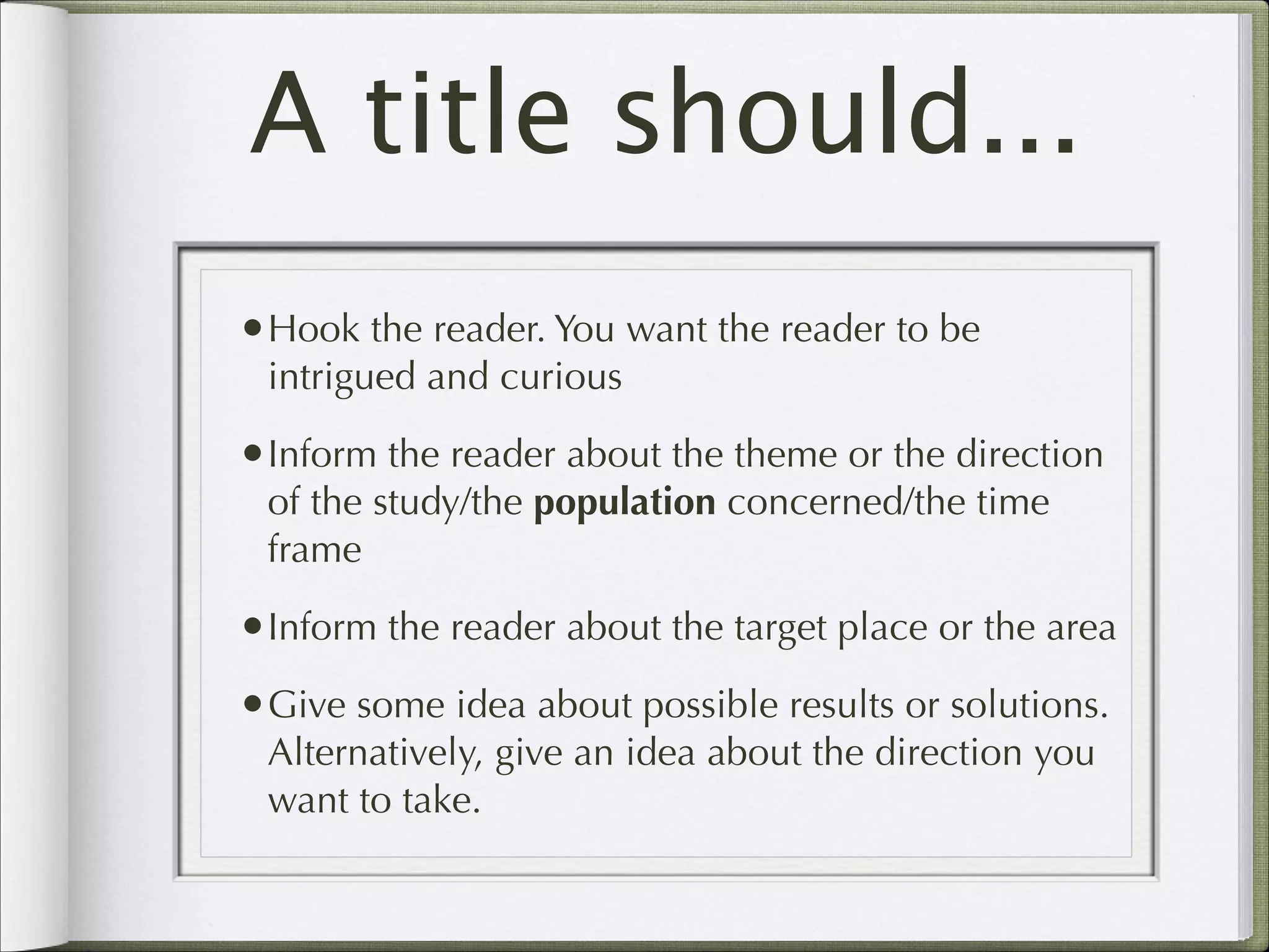 A title should...
•Hook the reader. You want the reader to be
intrigued and curious

•Inform the reader about the theme or the direction
of the study/the population concerned/the time
frame

•Inform the reader about the target place or the area
•Give some idea about possible results or solutions.
Alternatively, give an idea about the direction you
want to take.

 