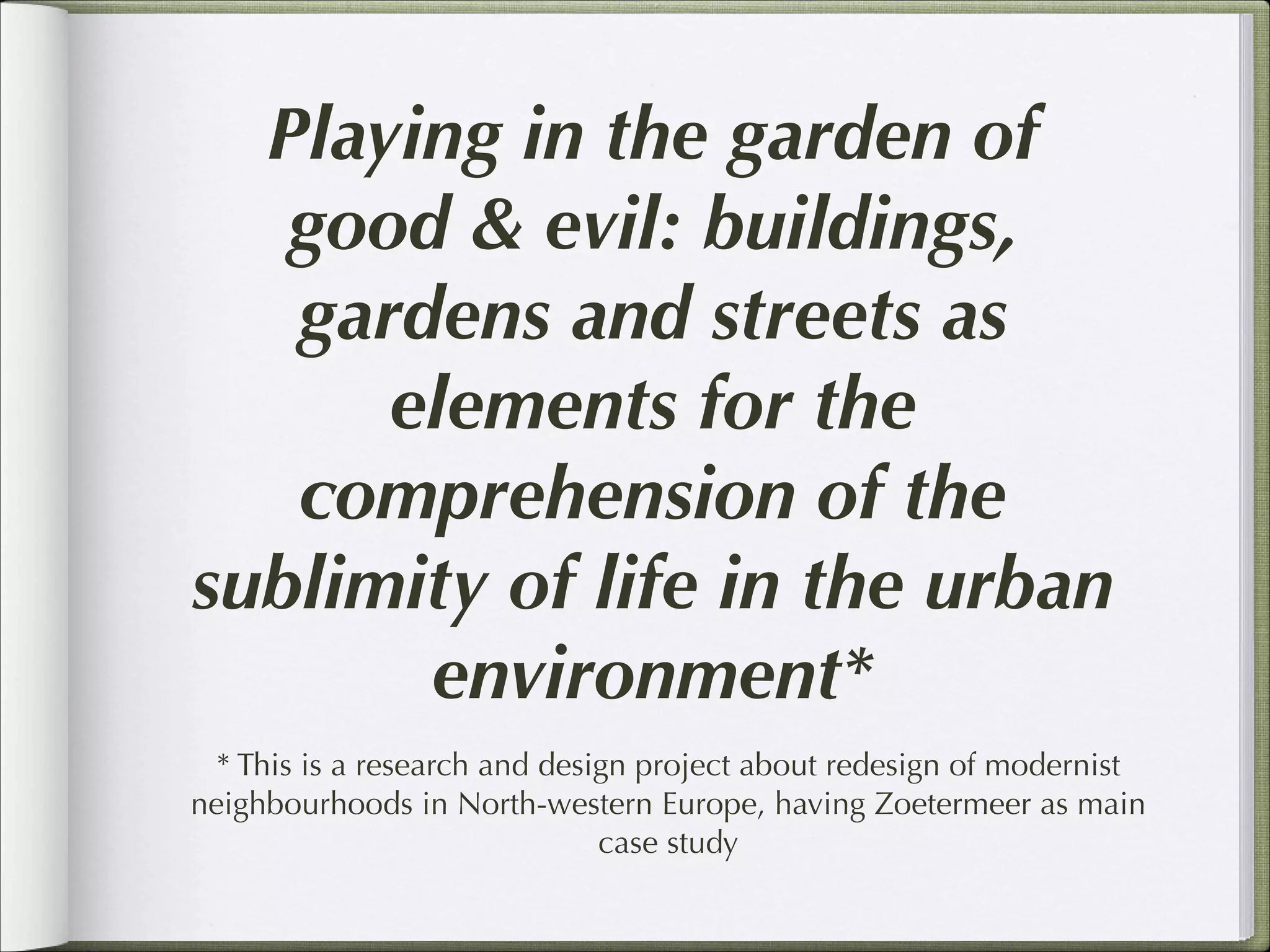 Playing in the garden of
good & evil: buildings,
gardens and streets as
elements for the
comprehension of the
sublimity of life in the urban
environment*
* This is a research and design project about redesign of modernist
neighbourhoods in North-western Europe, having Zoetermeer as main
case study

 