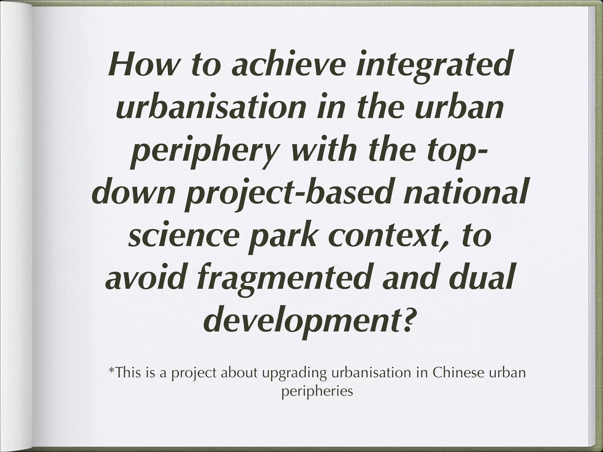 How to achieve integrated
urbanisation in the urban
periphery with the topdown project-based national
science park context, to
avoid fragmented and dual
development?
*This is a project about upgrading urbanisation in Chinese urban
peripheries

 