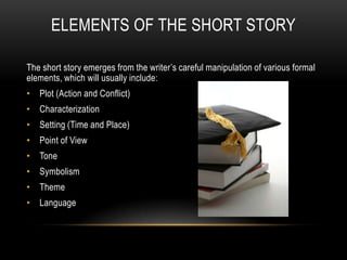 ELEMENTS OF THE SHORT STORY
The short story emerges from the writer’s careful manipulation of various formal
elements, which will usually include:
• Plot (Action and Conflict)
• Characterization
• Setting (Time and Place)
• Point of View
• Tone
• Symbolism
• Theme
• Language
 
