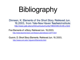 Bibliography
Dinneen, K. Elements of the Short Story. Retrieved Jun.
19,2003, from Yale-New Haven TeachersInstitute:
http://www.yale.edu/ynhti/curriculum/units/1983/3/83.03.09.x.html
Five Elements of aStory. Retrieved Jun. 19,2003,
http://www.teachervision.com/lesson-plans/lesson-2277.html
Guevin, D. Short Story Elements. Retrieved Jun. 19, 2003,
http://www.uvm.edu/~dguevin/Elements.html
 