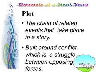 Plot
• The chain of related
events that take place
in a story.
• Built around conflict,
which is a struggle
between opposing
forces.
 