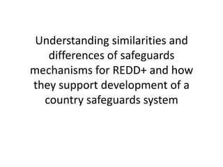 Understanding similarities and
   differences of safeguards
mechanisms for REDD+ and how
they support development of a
  country safeguards system
 