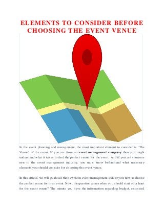 ELEMENTS TO CONSIDER BEFORE
CHOOSING THE EVENT VENUE
In the event planning and management, the most important element to consider is ‘The
Venue’ of the event. If you are from an event management company then you might
understand what it takes to find the perfect venue for the event. And if you are someone
new to the event management industry, you must know beforehand what necessary
elements you should consider for choosing the event venue.
In this article, we will guide all the newbie in event management industry on how to choose
the perfect venue for their event. Now, the question arises when you should start your hunt
for the event venue? The minute you have the information regarding budget, estimated
 