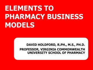 ELEMENTS TO
PHARMACY BUSINESS
MODELS
DAVID HOLDFORD, R.PH., M.S., PH.D.
PROFESSOR, VIRGINIA COMMONWEALTH
UNIVERSITY SCHOOL OF PHARMACY
 