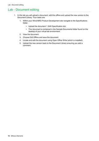 Lab - Document editing
10 Alfresco Elements
Lab - Document editing
1. In this lab you will upload a document, edit this offline and upload the new version to the
Document Library. Your tasks are:
1. Within your Wind-NRG Product Development site navigate to the Specifications
folder.
• Upload the document 1.3kW Specification.doc
• This document is contained in the Sample Documents folder found on the
desktop of your virtual lab environment.
2. View the document.
3. Choose Edit Offline and save the document.
4. Locate and edit the document using Open Office Write (which is installed).
5. Upload the new version back to the Document Library ensuring you add a
comment.
 