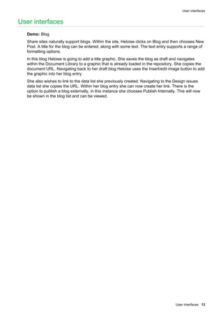 User interfaces
User Interfaces 13
User interfaces
Demo: Blog
Share sites naturally support blogs. Within the site, Heloise clicks on Blog and then chooses New
Post. A title for the blog can be entered, along with some text. The text entry supports a range of
formatting options.
In this blog Heloise is going to add a title graphic. She saves the blog as draft and navigates
within the Document Library to a graphic that is already loaded in the repository. She copies the
document URL. Navigating back to her draft blog Heloise uses the Insert/edit image button to add
the graphic into her blog entry.
She also wishes to link to the data list she previously created. Navigating to the Design issues
data list she copies the URL. Within her blog entry she can now create her link. There is the
option to publish a blog externally, in this instance she chooses Publish Internally. This will now
be shown in the blog list and can be viewed.
 