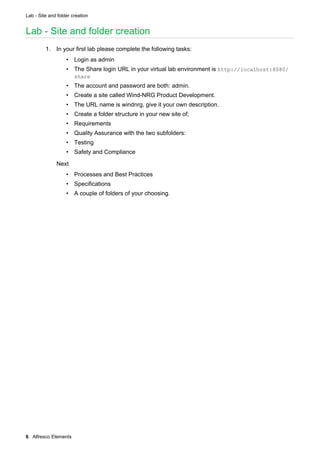 Lab - Site and folder creation
6 Alfresco Elements
Lab - Site and folder creation
1. In your first lab please complete the following tasks:
• Login as admin
• The Share login URL in your virtual lab environment is http://localhost:8080/
share
• The account and password are both: admin.
• Create a site called Wind-NRG Product Development.
• The URL name is windnrg, give it your own description.
• Create a folder structure in your new site of;
• Requirements
• Quality Assurance with the two subfolders:
• Testing
• Safety and Compliance
Next
• Processes and Best Practices
• Specifications
• A couple of folders of your choosing.
 