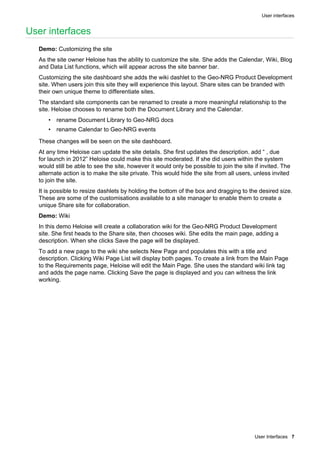 User interfaces
User Interfaces 7
User interfaces
Demo: Customizing the site
As the site owner Heloise has the ability to customize the site. She adds the Calendar, Wiki, Blog
and Data List functions, which will appear across the site banner bar.
Customizing the site dashboard she adds the wiki dashlet to the Geo-NRG Product Development
site. When users join this site they will experience this layout. Share sites can be branded with
their own unique theme to differentiate sites.
The standard site components can be renamed to create a more meaningful relationship to the
site. Heloise chooses to rename both the Document Library and the Calendar.
• rename Document Library to Geo-NRG docs
• rename Calendar to Geo-NRG events
These changes will be seen on the site dashboard.
At any time Heloise can update the site details. She first updates the description. add “ , due
for launch in 2012” Heloise could make this site moderated. If she did users within the system
would still be able to see the site, however it would only be possible to join the site if invited. The
alternate action is to make the site private. This would hide the site from all users, unless invited
to join the site.
It is possible to resize dashlets by holding the bottom of the box and dragging to the desired size.
These are some of the customisations available to a site manager to enable them to create a
unique Share site for collaboration.
Demo: Wiki
In this demo Heloise will create a collaboration wiki for the Geo-NRG Product Development
site. She first heads to the Share site, then chooses wiki. She edits the main page, adding a
description. When she clicks Save the page will be displayed.
To add a new page to the wiki she selects New Page and populates this with a title and
description. Clicking Wiki Page List will display both pages. To create a link from the Main Page
to the Requirements page, Heloise will edit the Main Page. She uses the standard wiki link tag
and adds the page name. Clicking Save the page is displayed and you can witness the link
working.
 