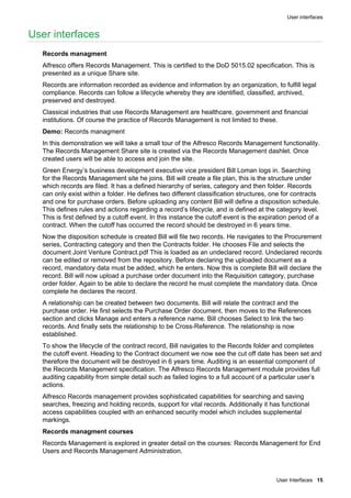 User interfaces
User Interfaces 15
User interfaces
Records managment
Alfresco offers Records Management. This is certified to the DoD 5015.02 specification. This is
presented as a unique Share site.
Records are information recorded as evidence and information by an organization, to fulfill legal
compliance. Records can follow a lifecycle whereby they are identified, classified, archived,
preserved and destroyed.
Classical industries that use Records Management are healthcare, government and financial
institutions. Of course the practice of Records Management is not limited to these.
Demo: Records managment
In this demonstration we will take a small tour of the Alfresco Records Management functionality.
The Records Management Share site is created via the Records Management dashlet. Once
created users will be able to access and join the site.
Green Energy’s business development executive vice president Bill Loman logs in. Searching
for the Records Management site he joins. Bill will create a file plan, this is the structure under
which records are filed. It has a defined hierarchy of series, category and then folder. Records
can only exist within a folder. He defines two different classification structures, one for contracts
and one for purchase orders. Before uploading any content Bill will define a disposition schedule.
This defines rules and actions regarding a record’s lifecycle, and is defined at the category level.
This is first defined by a cutoff event. In this instance the cutoff event is the expiration period of a
contract. When the cutoff has occurred the record should be destroyed in 6 years time.
Now the disposition schedule is created Bill will file two records. He navigates to the Procurement
series, Contracting category and then the Contracts folder. He chooses File and selects the
document Joint Venture Contract.pdf This is loaded as an undeclared record. Undeclared records
can be edited or removed from the repository. Before declaring the uploaded document as a
record, mandatory data must be added, which he enters. Now this is complete Bill will declare the
record. Bill will now upload a purchase order document into the Requisition category, purchase
order folder. Again to be able to declare the record he must complete the mandatory data. Once
complete he declares the record.
A relationship can be created between two documents. Bill will relate the contract and the
purchase order. He first selects the Purchase Order document, then moves to the References
section and clicks Manage and enters a reference name. Bill chooses Select to link the two
records. And finally sets the relationship to be Cross-Reference. The relationship is now
established.
To show the lifecycle of the contract record, Bill navigates to the Records folder and completes
the cutoff event. Heading to the Contract document we now see the cut off date has been set and
therefore the document will be destroyed in 6 years time. Auditing is an essential component of
the Records Management specification. The Alfresco Records Management module provides full
auditing capability from simple detail such as failed logins to a full account of a particular user’s
actions.
Alfresco Records management provides sophisticated capabilities for searching and saving
searches, freezing and holding records, support for vital records. Additionally it has functional
access capabilities coupled with an enhanced security model which includes supplemental
markings.
Records managment courses
Records Management is explored in greater detail on the courses: Records Management for End
Users and Records Management Administration.
 