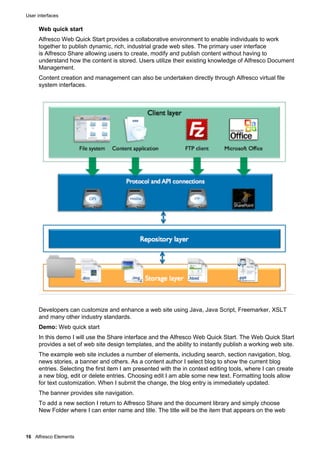 User interfaces
16 Alfresco Elements
Web quick start
Alfresco Web Quick Start provides a collaborative environment to enable individuals to work
together to publish dynamic, rich, industrial grade web sites. The primary user interface
is Alfresco Share allowing users to create, modify and publish content without having to
understand how the content is stored. Users utilize their existing knowledge of Alfresco Document
Management.
Content creation and management can also be undertaken directly through Alfresco virtual file
system interfaces.
Developers can customize and enhance a web site using Java, Java Script, Freemarker, XSLT
and many other industry standards.
Demo: Web quick start
In this demo I will use the Share interface and the Alfresco Web Quick Start. The Web Quick Start
provides a set of web site design templates, and the ability to instantly publish a working web site.
The example web site includes a number of elements, including search, section navigation, blog,
news stories, a banner and others. As a content author I select blog to show the current blog
entries. Selecting the first item I am presented with the in context editing tools, where I can create
a new blog, edit or delete entries. Choosing edit I am able some new text. Formatting tools allow
for text customization. When I submit the change, the blog entry is immediately updated.
The banner provides site navigation.
To add a new section I return to Alfresco Share and the document library and simply choose
New Folder where I can enter name and title. The title will be the item that appears on the web
 