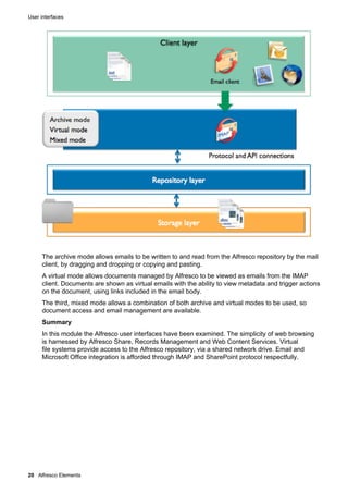User interfaces
20 Alfresco Elements
The archive mode allows emails to be written to and read from the Alfresco repository by the mail
client, by dragging and dropping or copying and pasting.
A virtual mode allows documents managed by Alfresco to be viewed as emails from the IMAP
client. Documents are shown as virtual emails with the ability to view metadata and trigger actions
on the document, using links included in the email body.
The third, mixed mode allows a combination of both archive and virtual modes to be used, so
document access and email management are available.
Summary
In this module the Alfresco user interfaces have been examined. The simplicity of web browsing
is harnessed by Alfresco Share, Records Management and Web Content Services. Virtual
file systems provide access to the Alfresco repository, via a shared network drive. Email and
Microsoft Office integration is afforded through IMAP and SharePoint protocol respectfully.
 
