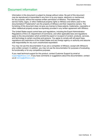 Document information
User Interfaces 3
Document information
Information in this document is subject to change without notice. No part of this document
may be reproduced or transmitted in any form or by any means, electronic or mechanical,
for any purpose, without the express written permission of Alfresco. The trademarks,
service marks, logos, or other intellectual property rights or Alfresco and others used in this
documentation("Trademarks") are the property of Alfresco and their respective owners. The
furnishing of this document does not give you license to these patents, trademarks, copyrights or
other intellectual property except as expressly provided in any written agreement with Alfresco.
The United States export control laws and regulations, including the Export Administration
Regulations of the U.S. Department of Commerce, and other applicable laws and regulations
apply to this documentation which prohibit the export or re-export of content, products, services,
and technology to certain countries and persons. You agree to comply with all export laws,
regulations and restrictions of the United States and any foreign agency or authority and assume
sole responsibility for any such unauthorized exportation.
You may not use this documentation if you are a competitor of Alfresco, except with Alfresco's
prior written consent. In addition, you may not use the documentation for purposes of evaluating
its functionality or for any competitive purposes.
If you need technical support for this product, contact Customer Support by email at
support@alfresco.com. If you have comments or suggestions about this documentation, contact
us at training@alfresco.com.
 
