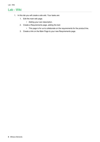 Lab - Wiki
8 Alfresco Elements
Lab - Wiki
1. In this lab you will create a site wiki. Your tasks are:
1. Edit the main wiki page.
• Adding your own description.
2. Create a Requirements page, adding the text:
• This page is for us to collaborate on the requirements for the product line.
3. Create a link on the Main Page to your new Requirements page.
 