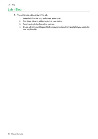 Lab - Blog
14 Alfresco Elements
Lab - Blog
1. You will create a blog entry in this lab.
1. Navigate to the site blog and create a new post.
2. Give this a title and add some text of your choice.
3. Experiment with the formatting controls.
4. Create a link in your blog post to the requirements gathering data list you created in
your previous lab.
 