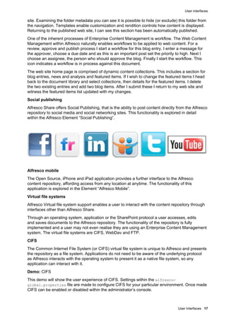 User interfaces
User Interfaces 17
site. Examining the folder metadata you can see it is possible to hide (or exclude) this folder from
the navigation. Templates enable customization and rendition controls how content is displayed.
Returning to the published web site, I can see this section has been automatically published.
One of the inherent processes of Enterprise Content Management is workflow. The Web Content
Management within Alfresco naturally enables workflows to be applied to web content. For a
review, approve and publish process I start a workflow for this blog entry. I enter a message for
the approver, choose a due date and as this is an important post set the priority to high. Next I
choose an assignee, the person who should approve the blog. Finally I start the workflow. This
icon indicates a workflow is in process against this document.
The web site home page is comprised of dynamic content collections. This includes a section for
blog entries, news and analysis and featured items. If I wish to change the featured items I head
back to the document library and select collections, then details for the featured items. I delete
the two existing entries and add two blog items. After I submit these I return to my web site and
witness the featured items list updated with my changes.
Social publishing
Alfresco Share offers Social Publishing, that is the ability to post content directly from the Alfresco
repository to social media and social networking sites. This functionality is explored in detail
within the Alfresco Element “Social Publishing”.
Alfresco mobile
The Open Source, iPhone and iPad application provides a further interface to the Alfresco
content repository, affording access from any location at anytime. The functionality of this
application is explored in the Element “Alfresco Mobile”.
Virtual file systems
Alfresco Virtual file system support enables a user to interact with the content repository through
interfaces other than Alfresco Share.
Through an operating system, application or the SharePoint protocol a user accesses, edits
and saves documents to the Alfresco repository. The functionality of the repository is fully
implemented and a user may not even realise they are using an Enterprise Content Management
system. The virtual file systems are CIFS, WebDav and FTP.
CIFS
The Common Internet File System (or CIFS) virtual file system is unique to Alfresco and presents
the repository as a file system. Applications do not need to be aware of the underlying protocol
as Alfresco interacts with the operating system to present it as a native file system, so any
application can interact with it.
Demo: CIFS
This demo will show the user experience of CIFS. Settings within the alfresco-
global.properties file are made to configure CIFS for your particular environment. Once made
CIFS can be enabled or disabled within the administrator’s console.
 