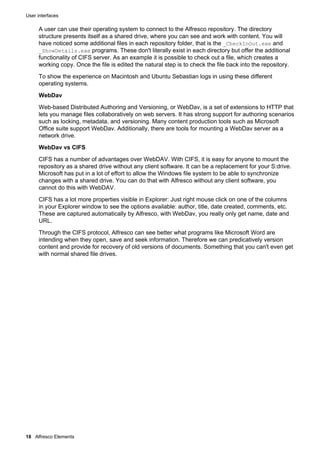 User interfaces
18 Alfresco Elements
A user can use their operating system to connect to the Alfresco repository. The directory
structure presents itself as a shared drive, where you can see and work with content. You will
have noticed some additional files in each repository folder, that is the _CheckInOut.exe and
_ShowDetails.exe programs. These don't literally exist in each directory but offer the additional
functionality of CIFS server. As an example it is possible to check out a file, which creates a
working copy. Once the file is edited the natural step is to check the file back into the repository.
To show the experience on Macintosh and Ubuntu Sebastian logs in using these different
operating systems.
WebDav
Web-based Distributed Authoring and Versioning, or WebDav, is a set of extensions to HTTP that
lets you manage files collaboratively on web servers. It has strong support for authoring scenarios
such as locking, metadata, and versioning. Many content production tools such as Microsoft
Office suite support WebDav. Additionally, there are tools for mounting a WebDav server as a
network drive.
WebDav vs CIFS
CIFS has a number of advantages over WebDAV. With CIFS, it is easy for anyone to mount the
repository as a shared drive without any client software. It can be a replacement for your S:drive.
Microsoft has put in a lot of effort to allow the Windows file system to be able to synchronize
changes with a shared drive. You can do that with Alfresco without any client software, you
cannot do this with WebDAV.
CIFS has a lot more properties visible in Explorer: Just right mouse click on one of the columns
in your Explorer window to see the options available: author, title, date created, comments, etc.
These are captured automatically by Alfresco, with WebDav, you really only get name, date and
URL.
Through the CIFS protocol, Alfresco can see better what programs like Microsoft Word are
intending when they open, save and seek information. Therefore we can predicatively version
content and provide for recovery of old versions of documents. Something that you can't even get
with normal shared file drives.
 
