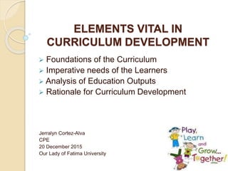 ELEMENTS VITAL IN
CURRICULUM DEVELOPMENT
 Foundations of the Curriculum
 Imperative needs of the Learners
 Analysis of Education Outputs
 Rationale for Curriculum Development
Jerralyn Cortez-Alva
CPE
20 December 2015
Our Lady of Fatima University
 