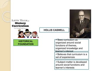 HISTORICAL
FOUNDATION
HOLLIS CASWELL
Sees curriculum as
organized around social
functions of themes,
organized knowledge and
learner’s interest
Believes that curriculum is a
set of experiences
Subject matter is developed
around social functions and
learner’s interests
 