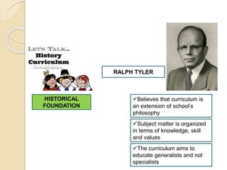 HISTORICAL
FOUNDATION
RALPH TYLER
Believes that curriculum is
an extension of school’s
philosophy
Subject matter is organized
in terms of knowledge, skill
and values
The curriculum aims to
educate generalists and not
specialists
 