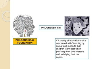 PHILOSOPHICAL
FOUNDATION
PROGRESSIVISM
A theory of education that is
concerned with “learning by
doing” and purports that
children learn best when
pursuing their own interests
and satisfying their own
needs.
 