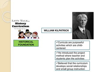 HISTORICAL
FOUNDATION
WILLIAM KILPATRICK
Curricula are purposeful
activities which are child-
centered
He introduced the project
method where teacher and
students plan the activities
Believed that the curriculum
develops social relationships
and small group instruction
 