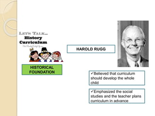 HISTORICAL
FOUNDATION
HAROLD RUGG
Believed that curriculum
should develop the whole
child
Emphasized the social
studies and the teacher plans
curriculum in advance
 