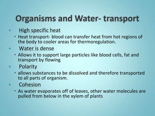      High specific heat
     Heat transport- blood can transfer heat from hot regions of
      the body to cooler areas for thermoregulation.
     Water is dense
     Allows it to support large particles like blood cells, fat and
      transport by flowing
     Polarity
     allows substances to be dissolved and therefore transported
      to all parts of organism.
     Cohesion
     As water evaporates off of leaves, other water molecules are
      pulled from below in the xylem of plants
 