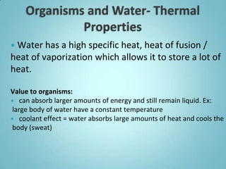  Water has a high specific heat, heat of fusion /
heat of vaporization which allows it to store a lot of
heat.

Value to organisms:
 can absorb larger amounts of energy and still remain liquid. Ex:
 large body of water have a constant temperature
 coolant effect = water absorbs large amounts of heat and cools the
 body (sweat)
 