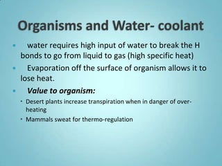    water requires high input of water to break the H
  bonds to go from liquid to gas (high specific heat)
   Evaporation off the surface of organism allows it to
  lose heat.
   Value to organism:
     Desert plants increase transpiration when in danger of over-
      heating
     Mammals sweat for thermo-regulation
 