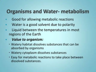   Good for allowing metabolic reactions
 Water is a good solvent due to polarity
 Liquid between the temperatures in most
 regions of the Earth
 Value to organism:
     Watery habitat dissolves substances that can be
      absorbed by organisms
     Watery cytoplasm dissolves substances
     Easy for metabolic reactions to take place between
      dissolved substances.
 
