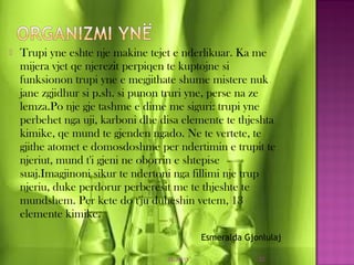  Trupi yne eshte nje makine tejet e nderlikuar. Ka me
mijera vjet qe njerezit perpiqen te kuptojne si
funksionon trupi yne e megjithate shume mistere nuk
jane zgjidhur si p.sh. si punon truri yne, perse na ze
lemza.Po nje gje tashme e dime me siguri: trupi yne
perbehet nga uji, karboni dhe disa elemente te thjeshta
kimike, qe mund te gjenden ngado. Ne te vertete, te
gjithe atomet e domosdoshme per ndertimin e trupit te
njeriut, mund t'i gjeni ne oborrin e shtepise
suaj.Imagjinoni sikur te ndertoni nga fillimi nje trup
njeriu, duke perdorur perberesit me te thjeshte te
mundshem. Per kete do t'ju duheshin vetem, 13
elemente kimike.
03/26/15 22
Esmeralda Gjonlulaj
 