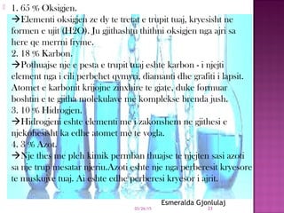 1. 65 % Oksigjen.
Elementi oksigjen ze dy te tretat e trupit tuaj, kryesisht ne
formen e ujit (H2O). Ju gjithashtu thithni oksigjen nga ajri sa
here qe merrni fryme.
2. 18 % Karbon.
Pothuajse nje e pesta e trupit tuaj eshte karbon - i njejti
element nga i cili perbehet qymyri, diamanti dhe grafiti i lapsit.
Atomet e karbonit krijojne zinxhire te gjate, duke formuar
boshtin e te gjitha molekulave me komplekse brenda jush.
3. 10 % Hidrogjen.
Hidrogjeni eshte elementi me i zakonshem ne gjithesi e
njekohesisht ka edhe atomet me te vogla.
4. 3 % Azot.
Nje thes me pleh kimik permban thuajse te njejten sasi azoti
sa nje trup mesatar njeriu.Azoti eshte nje nga perberesit kryesore
te muskujve tuaj. Ai eshte edhe perberesi kryesor i ajrit.
03/26/15 23
Esmeralda Gjonlulaj
 