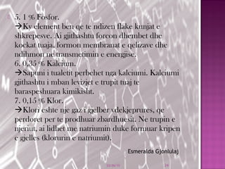  5. 1 % Fosfor.
Ky element ben qe te ndizen flake kunjat e
shkrepesve. Ai gjithashtu forcon dhembet dhe
kockat tuaja, formon membranat e qelizave dhe
ndihmon ne transmetimin e energjise.
6. 0,35 % Kalcium.
Sapuni i tualetit perbehet nga kalciumi. Kalciumi
gjithashtu i mban levizjet e trupit tuaj te
baraspeshuara kimikisht.
7. 0,15 % Klor.
Klori eshte nje gaz i gjelber vdekjeprures, qe
perdoret per te prodhuar zbardhuesit. Ne trupin e
njeriut, ai lidhet me natriumin duke formuar kripen
e gjelles (klorurin e natriumit).
03/26/15 24
Esmeralda Gjonlulaj
 