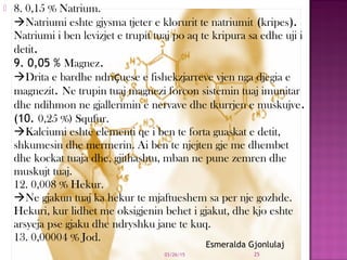  8. 0,15 % Natrium.
Natriumi eshte gjysma tjeter e klorurit te natriumit (kripes).
Natriumi i ben levizjet e trupit tuaj po aq te kripura sa edhe uji i
detit.
9. 0,05 % Magnez.
Drita e bardhe ndriçuese e fishekzjarreve vjen nga djegia e
magnezit. Ne trupin tuaj magnezi forcon sistemin tuaj imunitar
dhe ndihmon ne gjallerimin e nervave dhe tkurrjen e muskujve.
(10. 0,25 %) Squfur.
Kalciumi eshte elementi qe i ben te forta guaskat e detit,
shkumesin dhe mermerin. Ai ben te njejten gje me dhembet
dhe kockat tuaja dhe, gjithashtu, mban ne pune zemren dhe
muskujt tuaj.
12. 0,008 % Hekur.
Ne gjakun tuaj ka hekur te mjaftueshem sa per nje gozhde.
Hekuri, kur lidhet me oksigjenin behet i gjakut, dhe kjo eshte
arsyeja pse gjaku dhe ndryshku jane te kuq.
13. 0,00004 % Jod.
03/26/15 25
Esmeralda Gjonlulaj
 