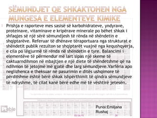  Prishja e raporteve mes sasisë së karbohidrateve, yndyrave,
proteinave, vitaminave e kripërave minerale po bëhet shkak i
shfaqjes së një sërë sëmundjesh të rënda në shëndetin e
shqiptarëve. Referuar të dhënave tëraportuara nga strukturat e
shëndetit publik rezulton se shqiptarët vuajnë nga kequshqyerja,
e cila po lëgjurmë të rënda në shëndetin e tyre. Balancimi i
elementëve të përmendur më lart sipas një skeme të
caktuarndihmon në mbajtjen e një diete të shëndetshme që na
ndihmon të jetojmë më gjatë dhe larg sëmundjeve.Varfëria apo
neglizhenca e theksuar në pasurimin e ditës ushqimore të
përditshme është bërë shkak ishpërthimit të qindra sëmundjeve
të ndryshme, të cilat kanë bërë edhe më të vështirë jetesën.
03/26/15 26
Punoi:Emiljana
Rushaj
 