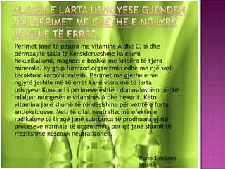  Perimet janë të pasura me vitamina A dhe C, si dhe
përmbajnë sasia të konsiderueshme kalciumi
hekurikaliumi, magnezi e bashkë me kripëra të tjera
minerale. Ky grup furnizon organizmin edhe me një sasi
tëcaktuar karbohidratesh. Perimet me gjethe e me
ngjyrë jeshile më të errët kanë vlera më të larta
ushqyese.Konsumi i perimeve është i domosdoshëm për të
ndaluar mungesën e vitaminës A dhe hekurit. Këto
vitamina janë shumë të rëndësishme për vetitë e forta
antioksiduese. Veti të cilat neutralizojnë efektin e
radikaleve të liraqë janë substanca të prodhuara gjatë
proceseve normale të organizmit, por që janë shumë të
rrezikshme nësenuk neutralizohen.
03/26/15 28
Punoi:Emiljana
Rushaj
 