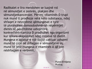  Radikalet e lira mendohen se luajnë rol
në sëmundjet e zemrës, plakjen dhe
sëmundjetkanceroze. Përveç vitaminës D trupi
nuk mund ti prodhoje vete këto substanca, ndaj
shfaqet e nevojshme qëmungesat e tyre
të plotësohen domosdoshmërish nëpërmjet
dietës së përditshme ushqimore.
konkretishtvitamina D prodhohet nga organizmi
kur lëkura ekspozohet ndaj rrezeve të diellit.
Mungesa e zgjatur e një llojtë caktuar ushqimi
mund të çojë në shfaqjen e sëmundjeve siç
mund të jetë mungesa e vitaminës A që çon
nëshfaqjen e verbimit.
 
03/26/15 29
Punoi:Emiljana
Rushaj
 