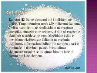  Kaliumi (K) Është elementi më i bollshëm në
qelizë. Trupi përmban rreth 250 miligramë kalium.
Qeliza luan një rol të rëndësishëm në reagimet
energjike, sintezën e proteinave, si dhe në ruajtjen e
ekuilibrit të acideve në trup. Megjithëse është e
nevojshme ekzistenca e kaliumit në regjimin
ushqimor, informacioni lidhur me nevojën e sasisë
minimale të tij është i paktë. Por studimet
shkencore tregojnë se ushqimet bimore janë të
pasura me këtë element.
03/26/15 3
Jozefina Lazri
 
