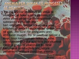   Kjo lloj anemie zhvillohet për shkak të
mungesës së hekurit në organizëm, i cili
është pjesë përbërëse ehemoglobinës,
substancës e cila lidh dhe
bart oksigjenin.Qelizat e kuqe të gjakut
krijohen në palcën e kockavedhe qarkullojnë
në gjak. Ata kanë një jetëgjatësi prej
afro katër muajsh. Për të prodhuar qelizat e
kuqe, trupi kanevojë për hekur, si edhe
për vitaminë B12 dhe acid folik (një vitaminë
tjetër e grupit të vitaminave B). Nëse
kamungesë të ndonjërës prej këtyre
përbërësve, atëherë zhvillohet anemia.
03/26/15 30
Punoi:Emiljana
Rushaj
 