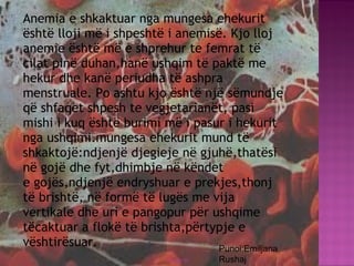  Anemia e shkaktuar nga mungesa ehekurit
është lloji më i shpeshtë i anemisë. Kjo lloj
anemie është më e shprehur te femrat të
cilat pinë duhan,hanë ushqim të paktë me
hekur dhe kanë periudha të ashpra
menstruale. Po ashtu kjo është një sëmundje
që shfaqet shpesh te vegjetarianët, pasi
mishi i kuq është burimi më i pasur i hekurit
nga ushqimi.mungesa ehekurit mund të
shkaktojë:ndjenjë djegieje në gjuhë,thatësi
në gojë dhe fyt,dhimbje në këndet
e gojës,ndjenjë endryshuar e prekjes,thonj
të brishtë, në formë të lugës me vija
vertikale dhe uri e pangopur për ushqime
tëcaktuar a flokë të brishta,përtypje e
vështirësuar.
03/26/15 31
Punoi:Emiljana
Rushaj
 