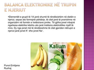 03/26/15 33
•Elementët e grupit të 1A janë shumë të rëndësishëm në dietën e
njeriut, sepse ato formojnë përbërje, të cilat janë të pranishme në
organizëm në formën e tretësirave jonike. Të gjitha jonet mbajnë
ngarkesa elektrike kështu ato janë tretësira elektrolitike mjaft të
mira. Dy nga jonet më të rëndësishme të cilat gjenden nëtrupin e
njeriut janë jonet K+
dhe jonet Na+
.
Punoi:Emiljana
Rushaj
 