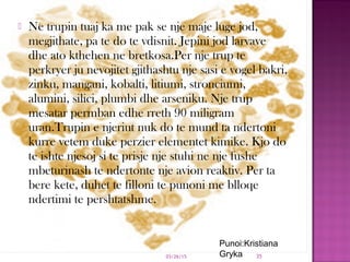  Ne trupin tuaj ka me pak se nje maje luge jod,
megjithate, pa te do te vdisnit. Jepini jod larvave
dhe ato kthehen ne bretkosa.Per nje trup te
perkryer ju nevojitet gjithashtu nje sasi e vogel bakri,
zinku, mangani, kobalti, litiumi, stronciumi,
alumini, silici, plumbi dhe arseniku. Nje trup
mesatar permban edhe rreth 90 miligram
uran.Trupin e njeriut nuk do te mund ta ndertoni
kurre vetem duke perzier elementet kimike. Kjo do
te ishte njesoj si te prisje nje stuhi ne nje fushe
mbeturinash te ndertonte nje avion reaktiv. Per ta
bere kete, duhet te filloni te punoni me blloqe
ndertimi te pershtatshme.
03/26/15 35
Punoi:Kristiana
Gryka
 