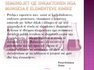  Prishja e raporteve mes sasisë së karbohidrateve,
yndyrave, proteinave, vitaminave e kripërave
minerale po bëhet shkak i shfaqjes së një sërë
sëmundjesh të rënda në shëndetin e shqiptarëve.
Referuar të dhënave tëraportuara nga strukturat e
shëndetit publik rezulton se shqiptarët vuajnë nga
kequshqyerja, e cila po lëgjurmë të rënda në
shëndetin e tyre. Balancimi i elementëve të
përmendur më lart sipas një skeme të
caktuarndihmon në mbajtjen e një diete të
shëndetshme që na ndihmon të jetojmë më gjatë
dhe larg sëmundjeve.
03/26/15 36
Punoi:Kristiana
Gryka
 